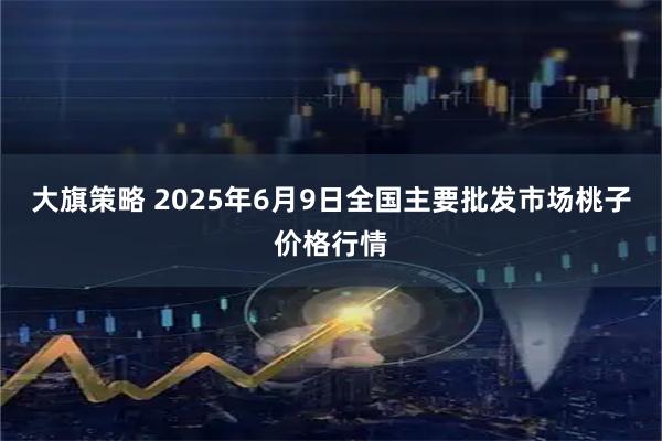 大旗策略 2025年6月9日全国主要批发市场桃子价格行情
