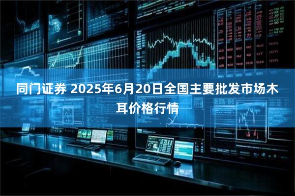 同门证券 2025年6月20日全国主要批发市场木耳价格行情