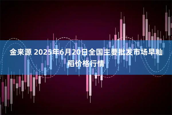 金来源 2025年6月20日全国主要批发市场早籼稻价格行情