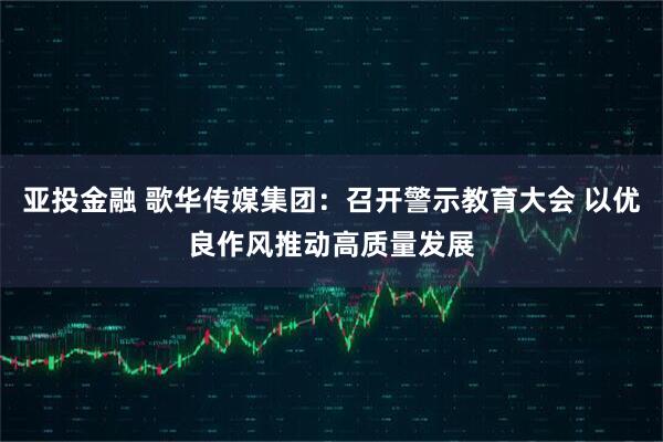 亚投金融 歌华传媒集团：召开警示教育大会 以优良作风推动高质量发展