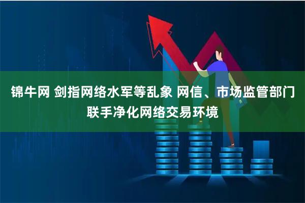 锦牛网 剑指网络水军等乱象 网信、市场监管部门联手净化网络交易环境