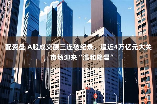 配资盘 A股成交额三连破纪录，逼近4万亿元大关，市场迎来“温和降温”