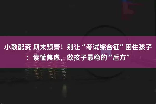 小散配资 期末预警！别让“考试综合征”困住孩子：读懂焦虑，做孩子最稳的“后方”