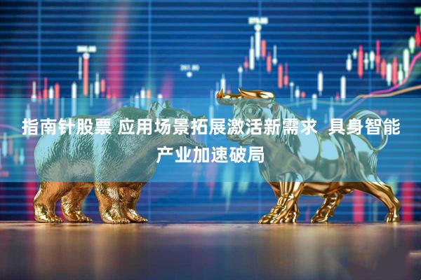 指南针股票 应用场景拓展激活新需求  具身智能产业加速破局