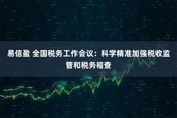 易信盈 全国税务工作会议：科学精准加强税收监管和税务稽查