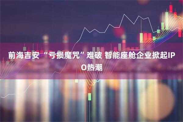 前海吉安 “亏损魔咒”难破 智能座舱企业掀起IPO热潮
