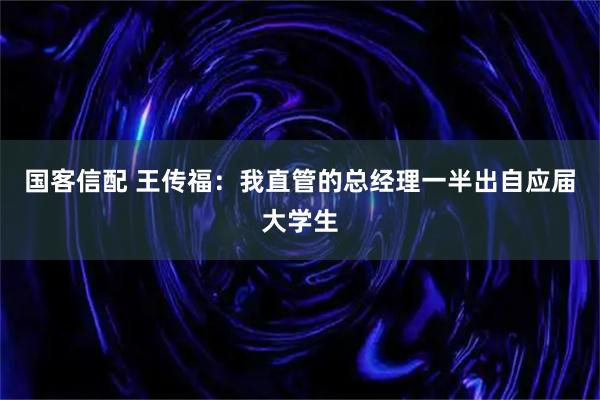 国客信配 王传福：我直管的总经理一半出自应届大学生