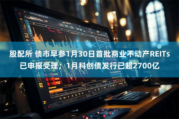股配所 债市早参1月30日首批商业不动产REITs已申报受理；1月科创债发行已超2700亿