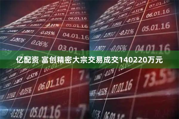亿配资 富创精密大宗交易成交140220万元