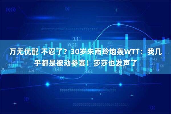 万无优配 不忍了？30岁朱雨玲炮轰WTT：我几乎都是被动参赛！莎莎也发声了