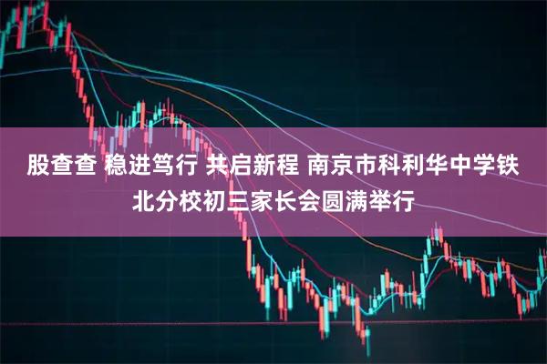 股查查 稳进笃行 共启新程 南京市科利华中学铁北分校初三家长会圆满举行