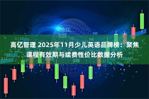 高亿管理 2025年11月少儿英语品牌榜：聚焦课程有效期与续费性价比数据分析