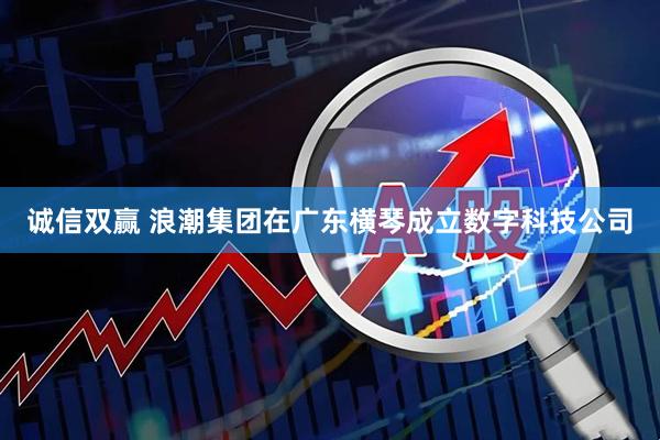 诚信双赢 浪潮集团在广东横琴成立数字科技公司