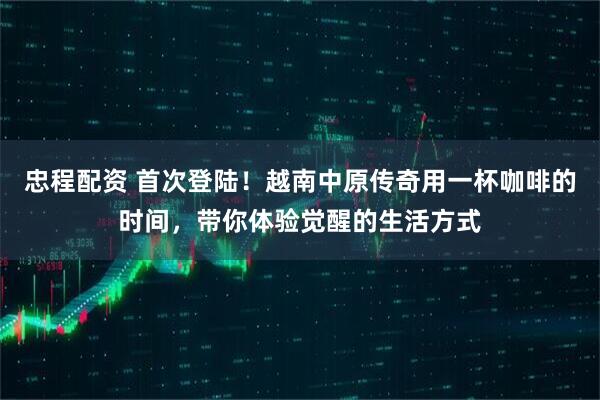 忠程配资 首次登陆！越南中原传奇用一杯咖啡的时间，带你体验觉醒的生活方式