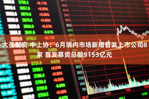 大圣配资 中上协：6月境内市场新增首发上市公司8家 首发募资总额9153亿元