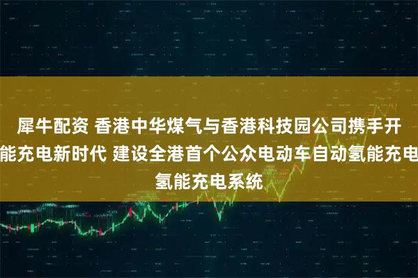 犀牛配资 香港中华煤气与香港科技园公司携手开创氢能充电新时代 建设全港首个公众电动车自动氢能充电系统