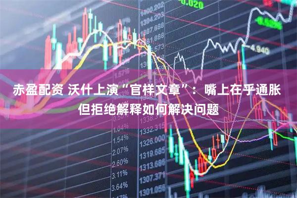 赤盈配资 沃什上演“官样文章”：嘴上在乎通胀 但拒绝解释如何解决问题
