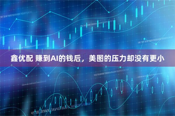 鑫优配 赚到AI的钱后，美图的压力却没有更小